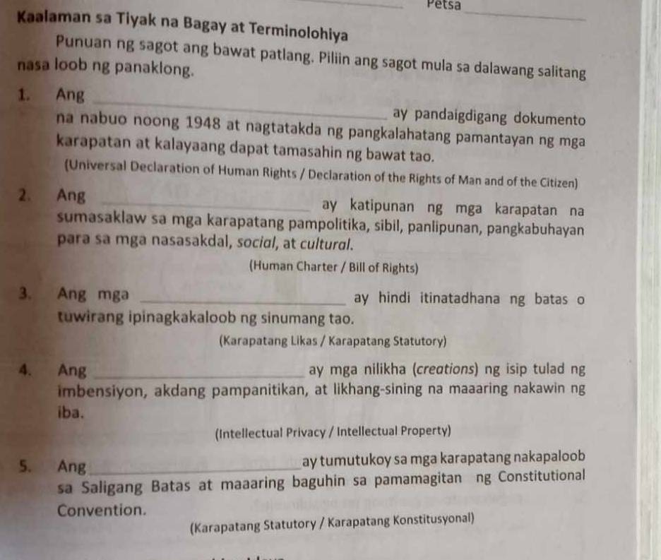 Petsa 
_ 
Kaalaman sa Tiyak na Bagay at Terminolohiya 
Punuan ng sagot ang bawat patlang. Piliin ang sagot mula sa dalawang salitang 
nasa loob ng panaklong. 
1. Ang _ay pandaigdigang dokumento 
na nabuo noong 1948 at nagtatakda ng pangkalahatang pamantayan ng mga 
karapatan at kalayaang dapat tamasahin ng bawat tao. 
(Universal Declaration of Human Rights / Declaration of the Rights of Man and of the Citizen) 
2. Ang _ay katipunan ng mga karapatan na 
sumasaklaw sa mga karapatang pampolitika, sibil, panlipunan, pangkabuhayan 
para sa mga nasasakdal, social, at cultural. 
(Human Charter / Bill of Rights) 
3. Ang mga _ay hindi itinatadhana ng batas o 
tuwirang ipinagkakaloob ng sinumang tao. 
(Karapatang Likas / Karapatang Statutory) 
4. Ang _ay mga nilikha (creations) ng isip tulad ng 
imbensiyon, akdang pampanitikan, at likhang-sining na maaaring nakawin ng 
iba. 
(Intellectual Privacy / Intellectual Property) 
5. Ang_ ay tumutukoy sa mga karapatang nakapaloob 
sa Saligang Batas at maaaring baguhin sa pamamagitan ng Constitutional 
Convention. 
(Karapatang Statutory / Karapatang Konstitusyonal)