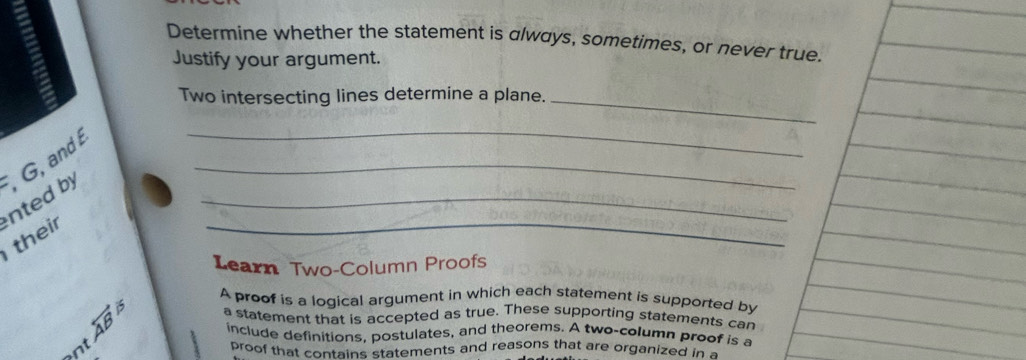 Determine whether the statement is always, sometimes, or never true. 
Justify your argument. 
Two intersecting lines determine a plane._ 
_ 
_ 
_ 
their nted by , G, and 
_ 
Learn Two-Column Proofs 
A proof is a logical argument in which each statement is supported by
overleftrightarrow AB a statement that is accepted as true. These supporting statements car 
include definitions, postulates, and theorems. A two-column proof is a 
nt 
proof that contains statements and reasons that are organized in a