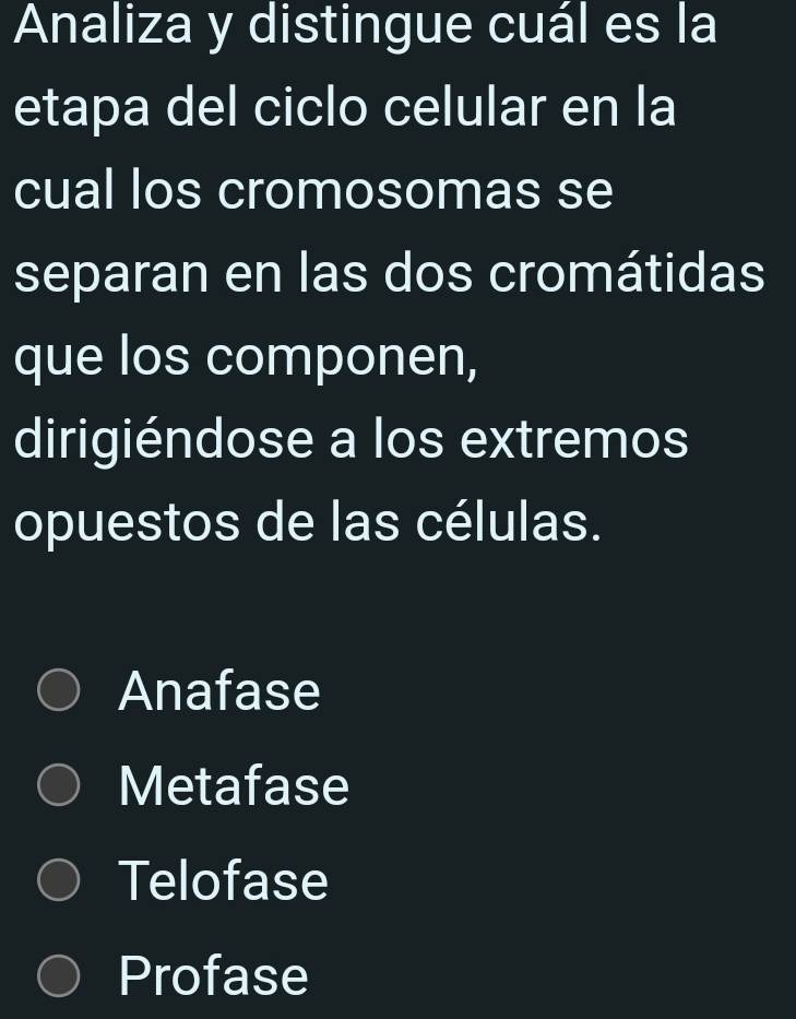 Analiza y distingue cuál es la
etapa del ciclo celular en la
cual los cromosomas se
separan en las dos cromátidas
que los componen,
dirigiéndose a los extremos
opuestos de las células.
Anafase
Metafase
Telofase
Profase