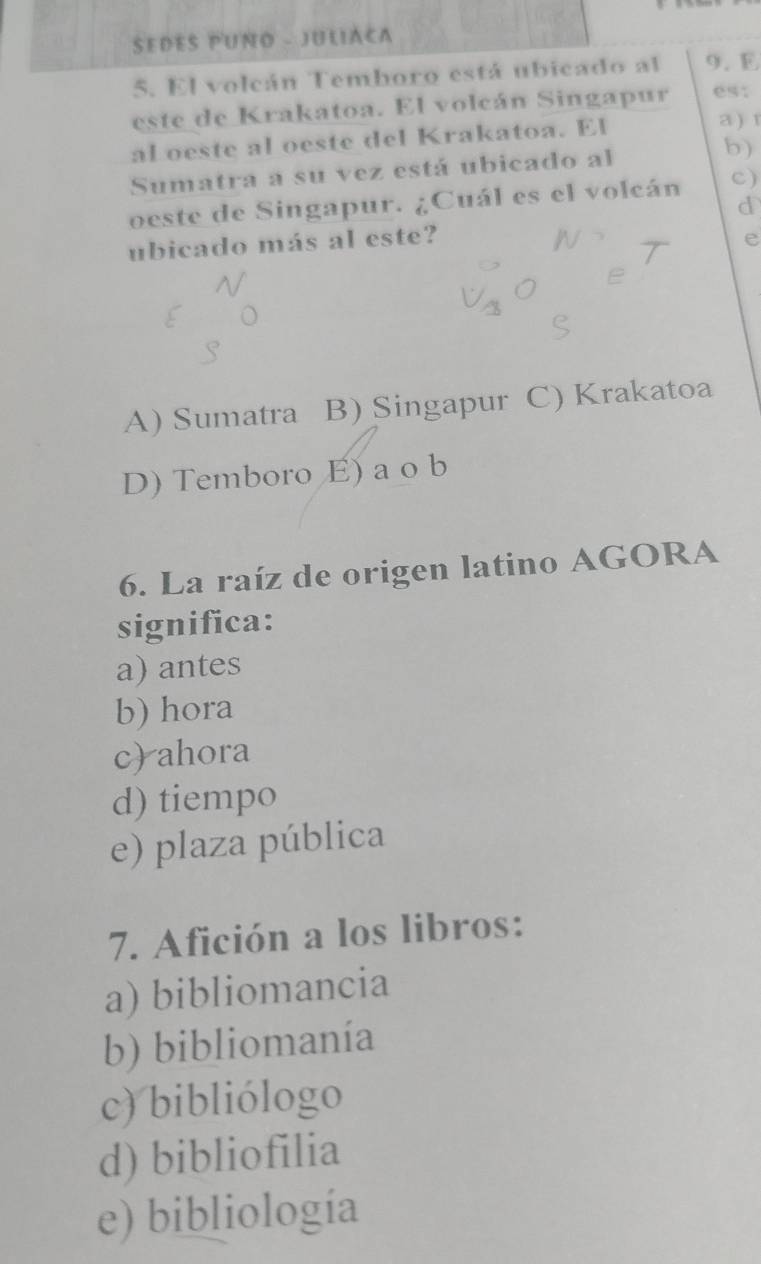 SEDES PUNO - JULIACA
5. El volcán Temboro está ubicado al 9. E
este de Krakatoa. El volcán Singapur es:
al oeste al oeste del Krakatoa. El a ) r
Sumatra a su vez está ubicado al b)
oeste de Singapur. ¿Cuál es el volcán c)
d
ubicado más al este? e
A) Sumatra B) Singapur C) Krakatoa
D) Temboro E) a o b
6. La raíz de origen latino AGORA
significa:
a) antes
b) hora
c) ahora
d) tiempo
e) plaza pública
7. Afición a los libros:
a) bibliomancia
b) bibliomanía
c) bibliólogo
d) bibliofilia
e) bibliología