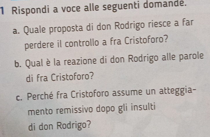 Rispondi a voce alle seguenti domande. 
a. Quale proposta di don Rodrigo riesce a far 
perdere il controllo a fra Cristoforo? 
b. Qual è la reazione di don Rodrigo alle parole 
di fra Cristoforo? 
c. Perché fra Cristoforo assume un atteggia- 
mento remissivo dopo gli insulti 
di don Rodrigo?