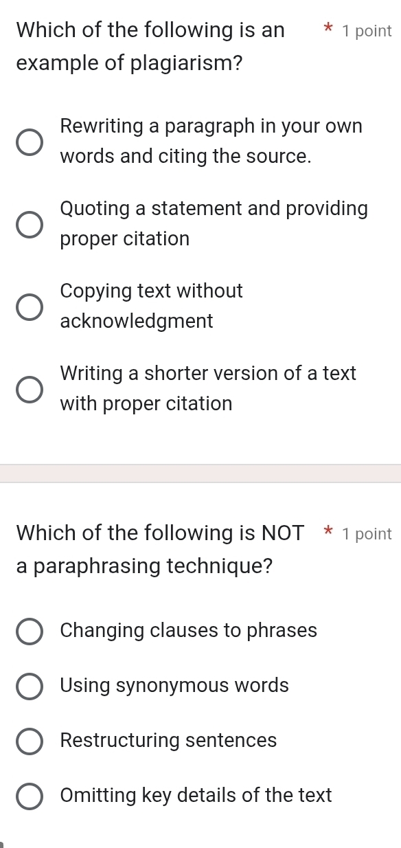 Which of the following is an * 1 point
example of plagiarism?
Rewriting a paragraph in your own
words and citing the source.
Quoting a statement and providing
proper citation
Copying text without
acknowledgment
Writing a shorter version of a text
with proper citation
Which of the following is NOT * 1 point
a paraphrasing technique?
Changing clauses to phrases
Using synonymous words
Restructuring sentences
Omitting key details of the text