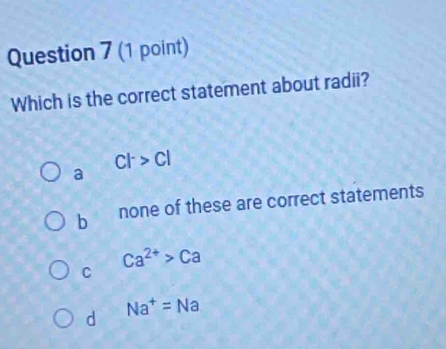 Which is the correct statement about radii?
Cl^->Cl
a
b none of these are correct statements
C
Ca^(2+)>Ca
d Na^+=Na