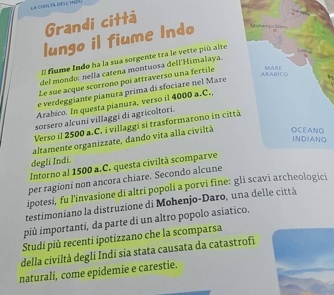 la civiltà dell'indo 
Grandi città 
lungo il fiume Indo 
Il fiume Indo ha la sua sorgente tra le vette più alte 
del mondo: nella catena montuosa dell’Himalaya. 
PE 
Le sue acque scorrono poi attraverso una fertile 
e verdeggiante pianura prima di sfociare nel Mare 
 
Arabico. In questa pianura, verso il 4000 a.C., 
sorsero alcuni villaggi di agricoltori. 
Verso il 2500 a.C. i villaggi si trasformarono in città 
altamente organizzate, dando vita alla civiltà 
degli Indi. 
Intorno al 1500 a.C. questa civiltà scomparve 
per ragioni non ancora chiare. Secondo alcune 
ipotesi, fu l’invasione di altri popoli a porvi fine: gli scavi archeologici 
testimoniano la distruzione di Mohenjo-Daro, una delle città 
più importanti, da parte di un altro popolo asiatico. 
Studi più recenti ipotizzano che la scomparsa 
della civiltà degli Indi sia stata causata da catastrofi 
naturali, come epidemie e carestie.