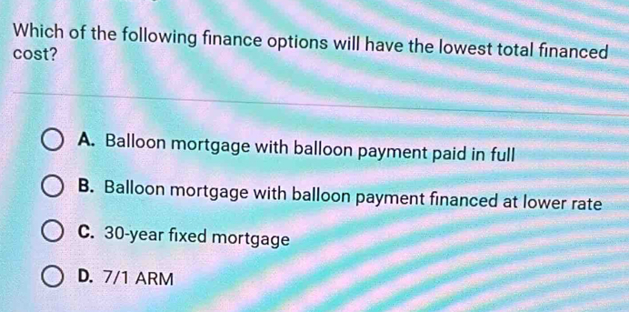 Which of the following finance options will have the lowest total financed
cost?
A. Balloon mortgage with balloon payment paid in full
B. Balloon mortgage with balloon payment financed at lower rate
C. 30-year fixed mortgage
D. 7/1 ARM