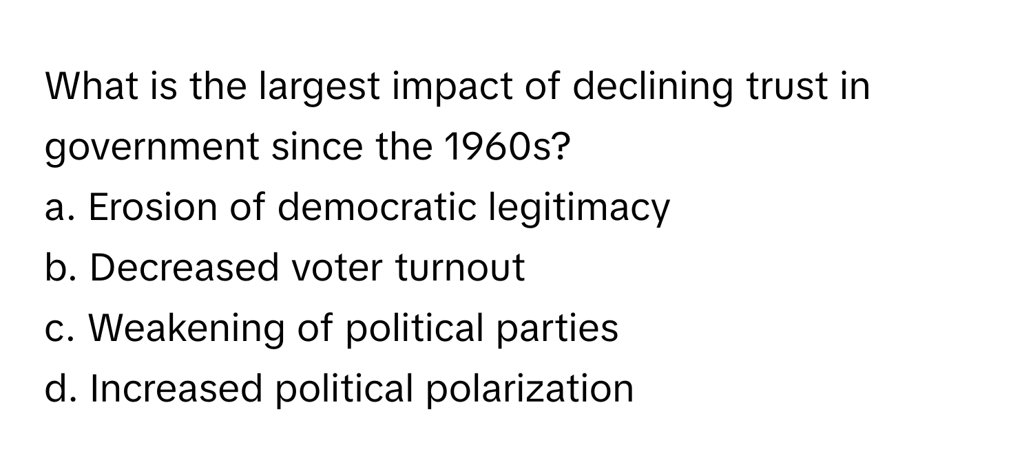 What is the largest impact of declining trust in government since the 1960s?

a. Erosion of democratic legitimacy 
b. Decreased voter turnout 
c. Weakening of political parties 
d. Increased political polarization