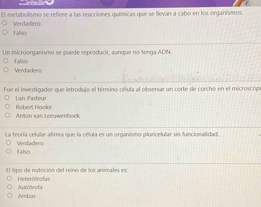 El metabolismo se refiere a las reacciones químicas que se llevan a cabo en los organismos.
Verdadero
Falso
Un microorganismo se puede reproducir, aunque no tenga ADN.
Falso
Verdadero
Fue el investigador que introdujo el término célula al observar un corte de corcho en el microsćopi
Luis Pasteur
Robert Hooke
Anton van Leeuwenhoek
La teoría celular afirma que la célula es un organismo pluricelular sin funcionalidad.
Verdadero
Falso
El tipo de nutrición del reino de los animales es:
Heterótrofas
Autótrofa
Ambas