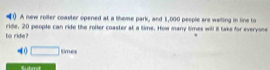 ) A new roller coaster opened at a theme park, and 1,000 people are waiting in line to
ride. 20 people can ride the roller coaster at a time. How many times will it take for everyone
to ride?
D) □ times 
Suhmit