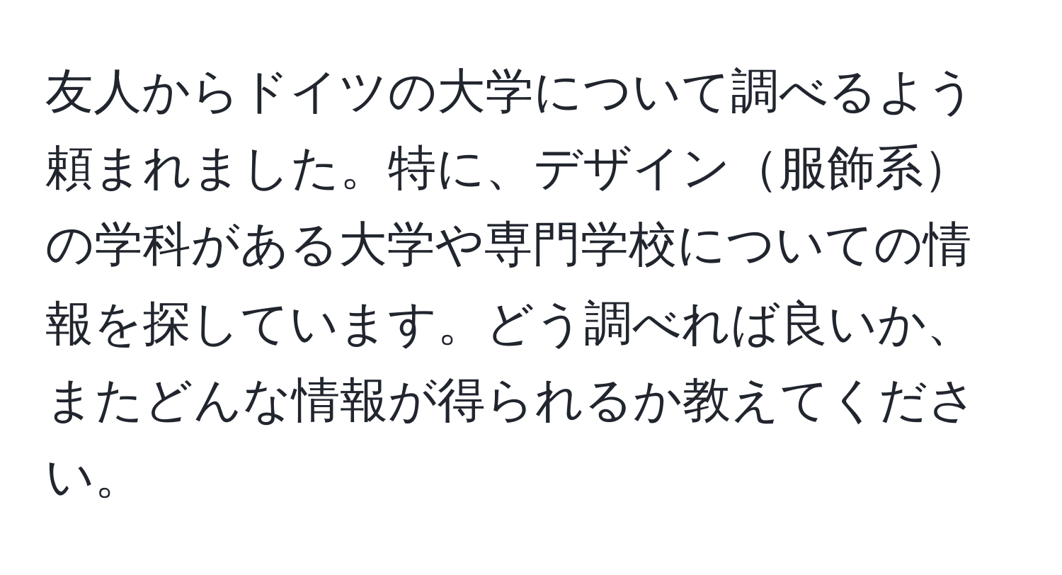 友人からドイツの大学について調べるよう頼まれました。特に、デザイン服飾系の学科がある大学や専門学校についての情報を探しています。どう調べれば良いか、またどんな情報が得られるか教えてください。