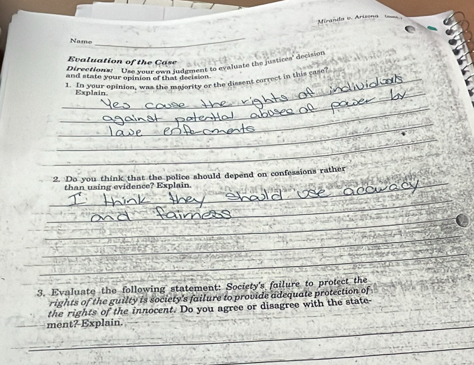 Miranda v. Arizona n 
Name 
_ 
Evaluation of the Case 
Directions: Use your own judgment to evaluate the justices' decision 
and state your opinion of that decision 
_1. In your opinion, was the majority or the dissent correct in this case? 
_Explain. 
_ 
_ 
_ 
_ 
2. Do you think that the police should depend on confessions rather 
than using evidence? Explain. 
_ 
__ 
_ 
_ 
3. Evaluate the following statement: Society's failure to protect the 
rights of the guilty is society’s failure to provide adequate protection of 
the rights of the innocent. Do you agree or disagree with the state- 
_ 
_ 
ment? Explain. 
_ 
_ 
_ 
_
