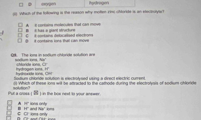 D oxygen hydrogen
(ii) Which of the following is the reason why molten zinc chloride is an electrolyte?
A it contains molecules that can move
B it has a giant structure
C it contains delocalised electrons
D it contains ions that can move
Q9. The ions in sodium chloride solution are
sodium ions, Na'
chloride ions, Cl
hydrogen ions, H
hydroxide ions, OH
Sodium chloride solution is electrolysed using a direct electric current.
(i) Which of these ions will be attracted to the cathode during the electrolysis of sodium chloride
solution?
Put a cross ( ) in the box next to your answer.
A H° ions only
B H^+ and Na* ions
C Cl ions only
D CH and OH ions