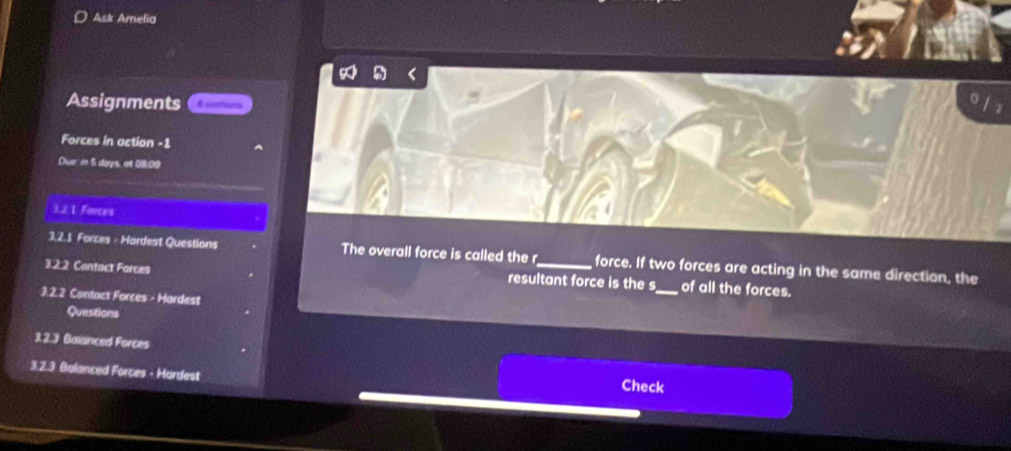 Ask Amelia 
Assignments 6 sections 
Forces in action -1 
Duar in 5 days, et 09:00 
3.2. 1 Forces 
3.2.1 Forces - Hardest Questions The overall force is called the r force. If two forces are acting in the same direction, the 
3.2.2 Contact Forces resultant force is the s_ of all the forces. 
3.2.2 Contact Forces - Hardest 
Questions 
3.2.3 Balanced Forces 
3.2.3 Balanced Forces - Hardest 
Check