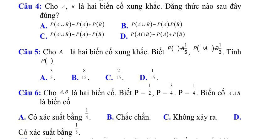 Cho 4, 8 là hai biến cố xung khắc. Đẳng thức nào sau đây
đúng?
A. P(A∪ B)=P(A)+P(B) B. P(A∪ B)=P(A).P(B)
C. P(A∪ B)=P(A)-P(B) D. P(A∩ B)=P(A)+P(B)
Câu 5: Cho A là hai biến cố xung khắc. Biết P()A 1/5 , P(∪ A)B 1/3 . Tính
P( ).
A.  3/5 .  8/15 . C.  2/15 . D.  1/15 . 
B.
Câu 6: Cho 4ª là hai biến cố. Biết P= 1/2 , P= 3/4 . P= 1/4 . Biến cố A∪ B
là biến cố
A. Có xác suất bằng  1/4 . B. Chắc chắn. C. Không xảy ra. D.
Có xác suất bằng  1/8 ..endarray 