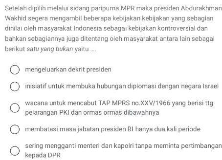 Setelah dipilih melalui sidang paripurna MPR maka presiden Abdurakhman
Wakhid segera mengambil beberapa kebijakan kebijakan yang sebagian
dinilai oleh masyarakat Indonesia sebagai kebijakan kontroversial dan
bahkan sebagiannya juga ditentang oleh masyarakat antara lain sebagai
berikut satu yang bukan yaitu ....
mengeluarkan dekrit presiden
inisiatif untuk membuka hubungan diplomasi dengan negara Israel
wacana untuk mencabut TAP MPRS no.XXV/1966 yang berisi ttg
pelarangan PKI dan ormas ormas dibawahnya
membatasi masa jabatan presiden RI hanya dua kali periode
sering mengganti menteri dan kapolri tanpa meminta pertimbangan
kepada DPR