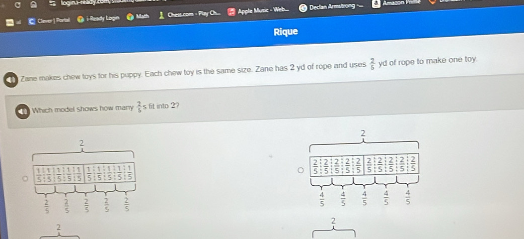 loginu-ready co m   
Clever | Porta i-Ready Lo Math Chess.com - Play Ch..  Apple Music - Web  Declan Armstrong
Amazon Primé
Rique
Zane makes chew toys for his puppy. Each chew toy is the same size. Zane has 2 yd of rope and uses  2/5  yd of rope to make one toy.
Which model shows how many  2/5 s fit into 2?
2
1
 1/5  S 5 5 5 5  5 5  1/5 
 2/5   2/5   2/5   2/5   2/5 
2
2