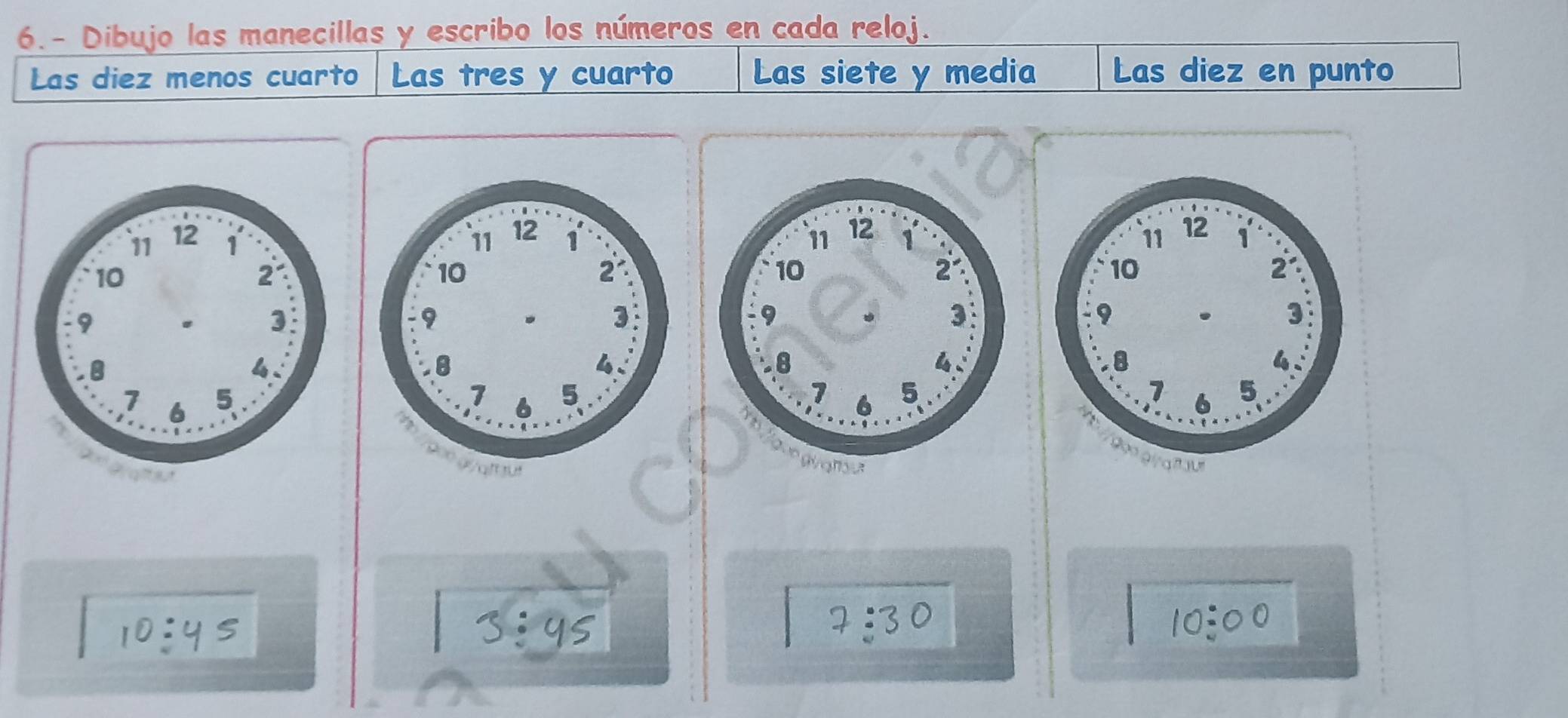 6.- Dibujo las manecillas y escribo los números en cada reloj. 
Las diez menos cuarto Las tres y cuarto Las siete y media Las diez en punto 

: 
as
7 :3 0
a