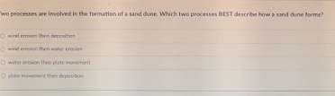 wo processes are involved in the formation of a sand dune. Which two processes BEST describe how a sand dune forms?
wind eraxian then depasition
wind erosion then water erosion.
water eresion then plate moveren
plate movement then deposition