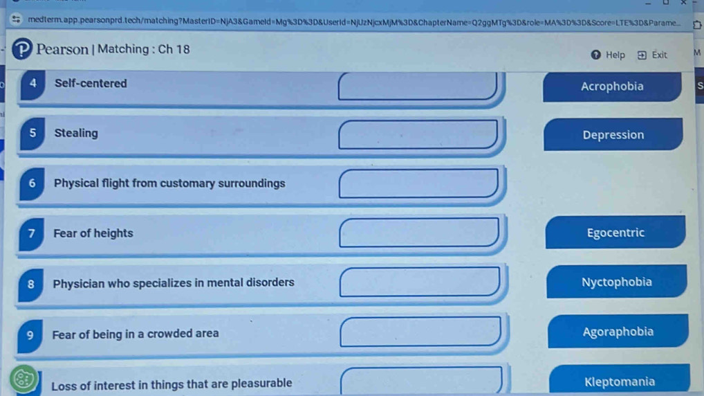 medterm.app.pearsonprd;tech/matching?MasterID=NjA3&Gameld=Mg%3D%3D&UserId=NjUzNjcxMjM%3D&ChapterName=Q2ggMTg%3D&role=MA%3D%3D&Score=LTE%3D&Parame □
P Pearson | Matching : Ch 18 Help Exit M
4 Self-centered ς
Acrophobia
5 Stealing Depression
6 Physical flight from customary surroundings
7 Fear of heights Egocentric
8 Physician who specializes in mental disorders Nyctophobia
9 Fear of being in a crowded area Agoraphobia
Loss of interest in things that are pleasurable Kleptomania