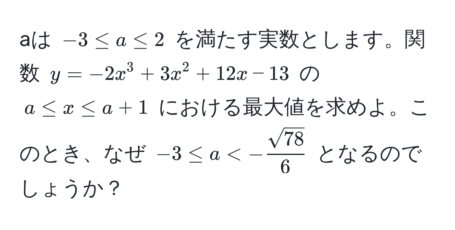 aは (-3 ≤ a ≤ 2) を満たす実数とします。関数 (y = -2x^(3 + 3x^2 + 12x - 13) の (a ≤ x ≤ a + 1) における最大値を求めよ。このとき、なぜ (-3 ≤ a < -fracsqrt(78))6) となるのでしょうか？