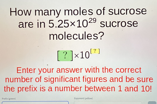 How many moles of sucrose 
are in 5.25* 10^(29) sucrose 
molecules?
[?]* 10^([?])
Enter your answer with the correct 
number of significant figures and be sure 
the prefix is a number between 1 and 10! 
Prefix (green) Exponent (yellow)