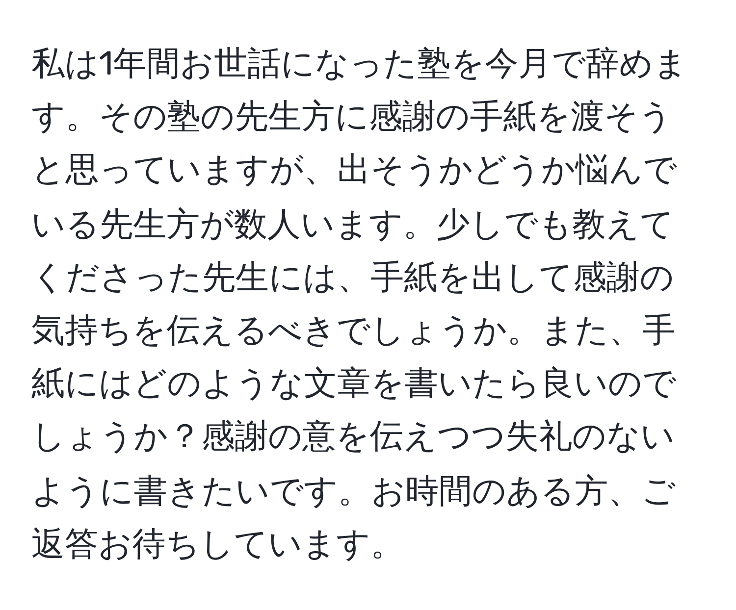 私は1年間お世話になった塾を今月で辞めます。その塾の先生方に感謝の手紙を渡そうと思っていますが、出そうかどうか悩んでいる先生方が数人います。少しでも教えてくださった先生には、手紙を出して感謝の気持ちを伝えるべきでしょうか。また、手紙にはどのような文章を書いたら良いのでしょうか？感謝の意を伝えつつ失礼のないように書きたいです。お時間のある方、ご返答お待ちしています。