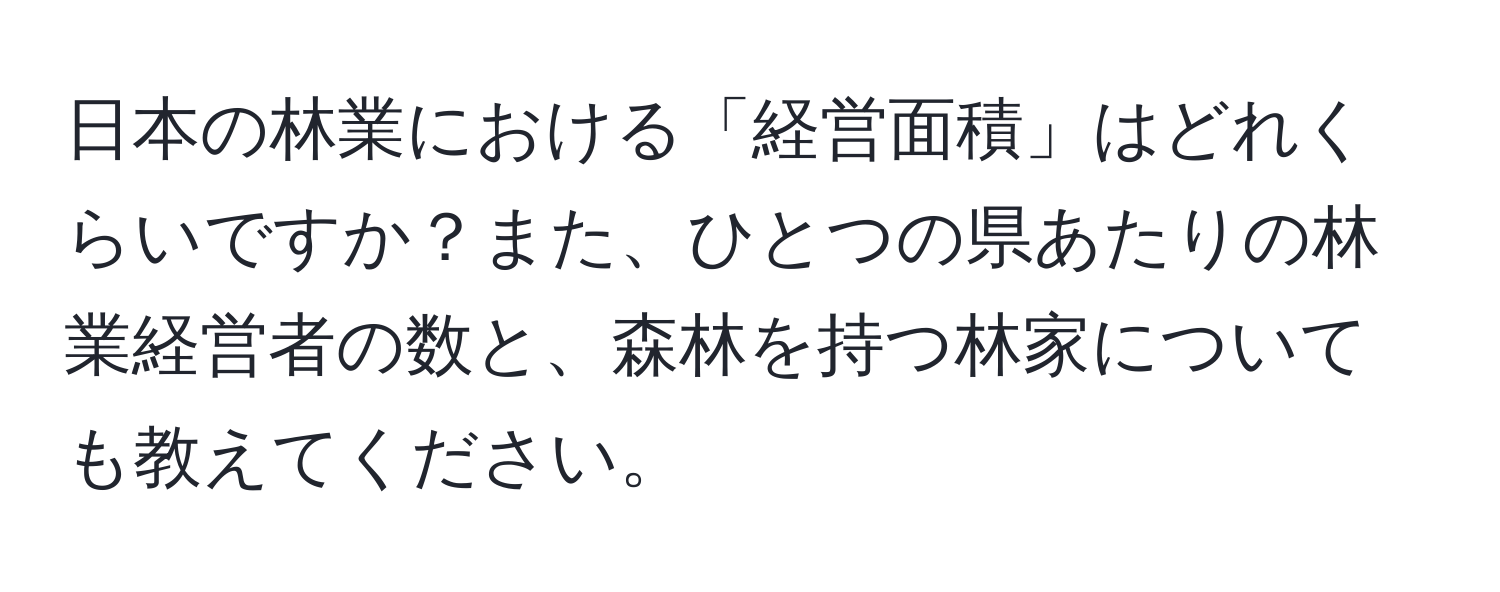 日本の林業における「経営面積」はどれくらいですか？また、ひとつの県あたりの林業経営者の数と、森林を持つ林家についても教えてください。