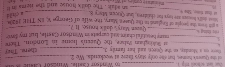 Our last school trip 1. _to Windsor Castle. Windsor Caste is 
of the Queen's homes, but she only stays there at weekends. We 2._ 
there on a Monday, so the Queen and her family 3._ there. They 
_4 
at Bukingham Palace, the Queen's home in London. There 
5 
_many beautiful chairs and carpets in Windsor Castle, but my favo- 
rite thing 6. _Queen Mary's doll's house. It 7._ 
a gift from the people of England to the Queen Mary, the wife of George V, IN THE 1920s. 
_ 
Most doll's houses are toys for children, but Queen Mary 8._ 
at that time. She 9. 
a child 
an adult . The doll's house and the items in it 
10._ miniature copies o Wi d 
: für
