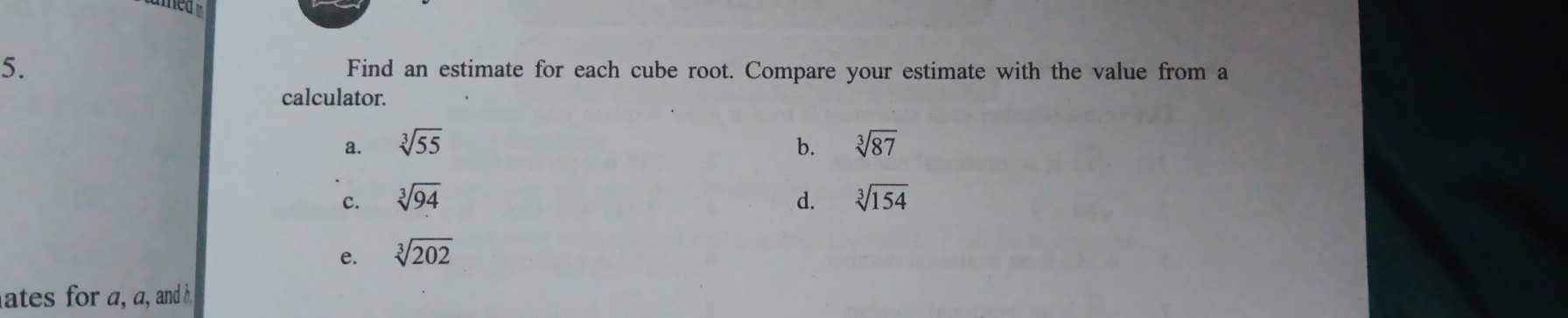 Find an estimate for each cube root. Compare your estimate with the value from a
calculator.
a. sqrt[3](55) b. sqrt[3](87)
c. sqrt[3](94) d. sqrt[3](154)
e. sqrt[3](202)
ates for a, a, and h