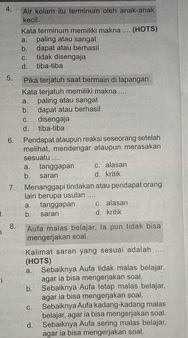 Air kolam itu terminum oleh anak-anak
kecil.
Kata terminum memiliki makna .... (HOTS)
a. paling atau sangat
b. dapat atau berhasil
c. tidak disengaja
d. tiba-tiba
5. Pika terjatuh saat bermain di lapangan.
Kata terjatuh memiliki makna ....
a. paling atau sangat
b. dapat atau berhasil
c. disengaja
d. tiba-tiba
6. Pendapat ataupun reaksi seseorang setelah
melihat, mendengar ataupun merasakan
sesuatu ....
a. tanggapan c. alasan
b. saran d. kritik
7. Menanggapi tindakan atau pendapat orang
lain berupa usulan ....
a. tanggapan c. alasan
b. saran d. kritik
8. Aufa malas belajar. Ia pun tidak bisa
mengerjakan soal.
Kalimat saran yang sesuai adalah ....
(HOTS)
a. Sebaiknya Aufa tidak malas belajar,
agar ia bisa mengerjakan soal.
b. Sebaiknya Aufa tetap malas belajar,
agar ia bisa mengerjakan soal.
c. Sebaiknya Aufa kadang-kadang malas
belajar, agar ia bisa mengerjakan soal.
d. Sebaiknya Aufa sering malas belajar,
agar ia bisa mengerjakan soal.