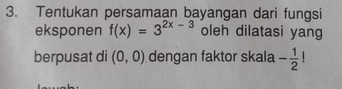 Tentukan persamaan bayangan dari fungsi 
eksponen f(x)=3^(2x-3) oleh dilatasi yang 
berpusat di (0,0) dengan faktor skala - 1/2 