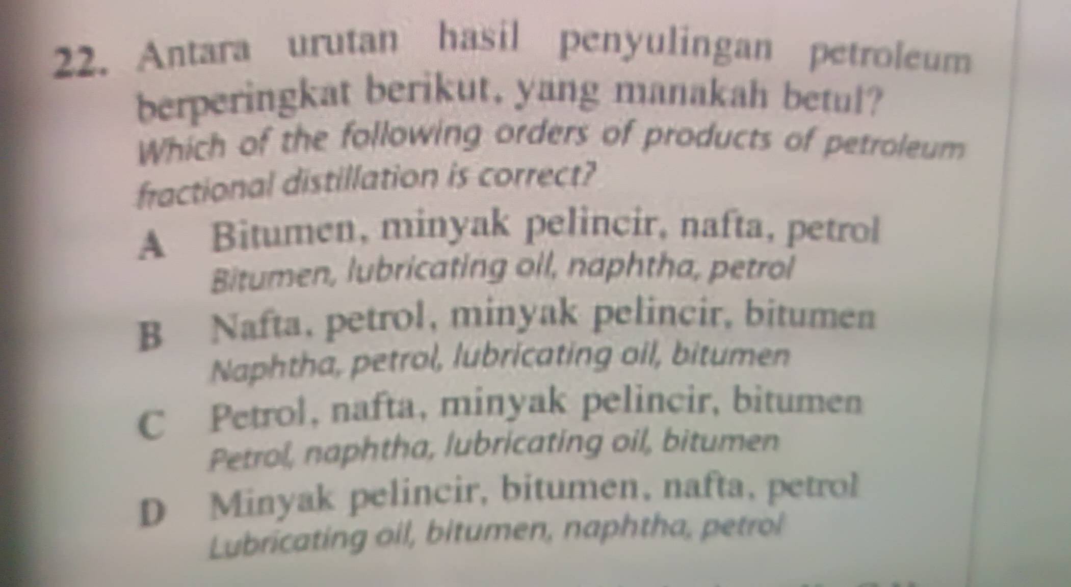 Antara urutan hasil penyulingan petroleum
berperingkat berikut, yang manakah betul?
Which of the following orders of products of petroleum
fractional distillation is correct?
A Bitumen, minyak pelincir, nafta, petrol
Bitumen, lubricating oil, naphtha, petrol
B Nafta, petrol, minyak pelincir, bitumen
Naphtha, petrol, lubricating oil, bitumen
C Petrol, nafta, minyak pelincir, bitumen
Petrol, naphtha, lubricating oil, bitumen
D Minyak pelincir, bitumen, nafta, petrol
Lubricating oil, bitumen, naphtha, petrol