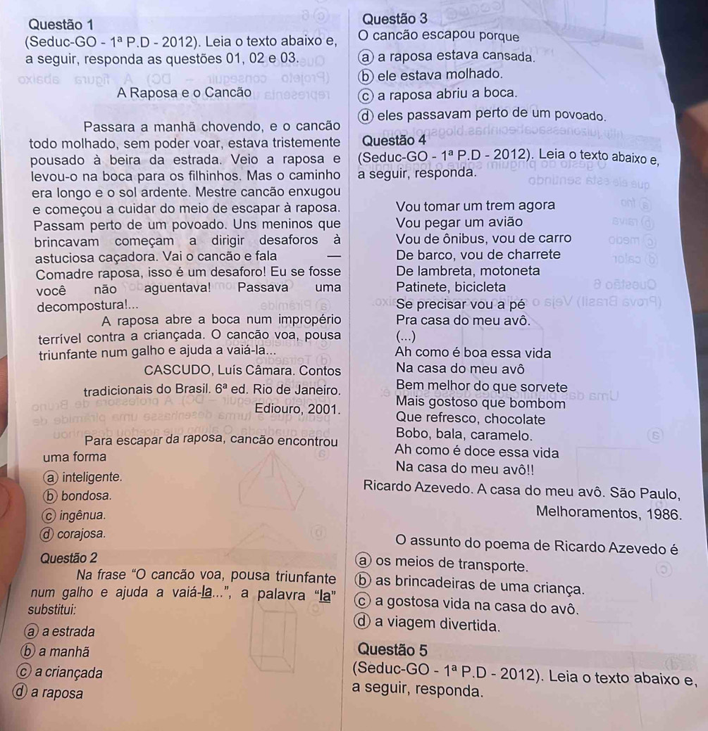 (Seduc-GO -1^aP.D - 20 12. Leia o texto abaixo e, O cancão escapou porque
a seguir, responda as questões 01, 02 e 03. a a raposa estava cansada.
b ele estava molhado.
A Raposa e o Cancão
c a raposa abriu a boca.
Passara a manhã chovendo, e o cancão d eles passavam perto de um povoado.
todo molhado, sem poder voar, estava tristemente Questão 4
pousado à beira da estrada. Veio a raposa e (Seduc-GO - 1^aF.D - 2012. Leia o texto abaixo e,
levou-o na boca para os filhinhos. Mas o caminho a seguir, responda.
era longo e o sol ardente. Mestre cancão enxugou
e começou a cuidar do meio de escapar à raposa. Vou tomar um trem agora
Passam perto de um povoado. Uns meninos que Vou pegar um avião
brincavam começam a dirigir desaforos à Vou de ônibus, vou de carro
astuciosa caçadora. Vai o cancão e fala _De barco, vou de charrete
Comadre raposa, isso é um desaforo! Eu se fosse De lambreta, motoneta
você não aguentava! mo Passava uma Patinete, bicicleta
decompostura!... Se precisar vou a pé
A raposa abre a boca num impropério Pra casa do meu avô.
terrível contra a criançada. O cancão voa, pousa (...)
triunfante num galho e ajuda a vaiá-la... Ah como é boa essa vida
CASCUDO, Luís Câmara. Contos Na casa do meu avô
tradicionais do Brasil. 6^a ed. Rio de Janeiro. Bem melhor do que sorvete
Mais gostoso que bombom
Ediouro, 2001.  Que refresco, chocolate
Bobo, bala, caramelo.
Para escapar da raposa, cancão encontrou Ah como é doce essa vida
uma forma Na casa do meu avô!!
a inteligente.  Ricardo Azevedo. A casa do meu avô. São Paulo,
b bondosa.
c ingênua.
Melhoramentos, 1986.
ⓓ corajosa. O assunto do poema de Ricardo Azevedo é
Questão 2
a os meios de transporte.
Na frase “O cancão voa, pousa triunfante b as brincadeiras de uma criança.
num galho e ajuda a vaiá-la...”, a palavra “la” c) a gostosa vida na casa do avô.
substitui: d a viagem divertida.
a a estrada
ⓑ a manhã Questão 5
(Seduc- GO-1^a P.D - 2012). Leia o texto abaixo e,
a criançada a seguir, responda.
a raposa