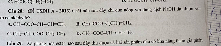 HCOOC(CH_3)=CH_2. 
Câu 28: (Đề TSĐH A - 2013) Chất nào sau đây khi đun nóng với dung dịch NaOH thu được sản
m có aldehyde?
A. CH_3-COO-CH_2-CH=CH_2. B. CH_3-COO-C(CH_3)=CH_2.
C. CH_2=CH-COO-CH_2-CH_3. D. CH_3-COO-CH=CH-CH_3. 
Câu 29: Xà phòng hóa ester nào sau đây thu được cả hai sản phẩm đều có khả năng tham gia phản