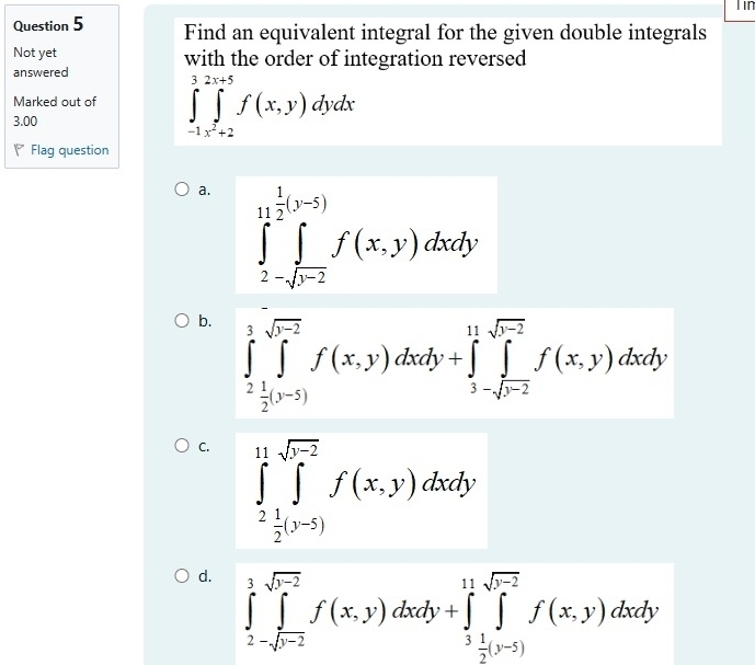 Tin
Question 5 Find an equivalent integral for the given double integrals
Not yet with the order of integration reversed
answered
Marked out of ∈tlimits _(-1)^3∈tlimits _x^2+2^x+5f(x,y)dydx
3.00
Flag question
a. ∈tlimits _2-sqrt(b-2)^ 1/2 (y-5)f(x,y)dxdy
b. ∈tlimits _2^(3∈tlimits _(j=2)^(sqrt(r-2))f(x,y)dxdy+∈tlimits _3-sqrt r-2)^11-sqrt(r-2)f(x,y)dxdy
C. ∈tlimits _2^((11)∈tlimits _(j=1)^(sqrt r-2))f(x,y)dxdy
d. ∈tlimits _2-sqrt(b)∈tlimits _j=2f(x,-2f(x,y)dxdy+∈tlimits _2(y-5)^1f(x,y)dxdy