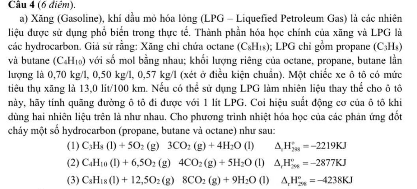 (6 điêm).
a) Xăng (Gasoline), khí dầu mỏ hóa lỏng (LPG - Liquefied Petroleum Gas) là các nhiên
liệu được sử dụng phổ biển trong thực tế. Thành phần hóa học chính của xăng và LPG là
các hydrocarbon. Giả sử rằng: Xăng chỉ chứa octane (C_8H_18); LPG chi gồm propane (C_3H_8)
và butane (C_4H_10) với số mol bằng nhau; khối lượng riêng của octane, propane, butane lần
lượng là 0,70 kg/l, 0,50 kg/l, 0,57 kg/l (xét ở điều kiện chuẩn). Một chiếc xe ô tô có mức
tiêu thụ xăng là 13,0 lít/100 km. Nếu có thể sử dụng LPG làm nhiên liệu thay thế cho ô tô
hày, hãy tính quãng đường ô tô đi được với 1 lít LPG. Coi hiệu suất động cơ của ô tô khi
dùng hai nhiên liệu trên là như nhau. Cho phương trình nhiệt hóa học của các phản ứng đốt
cháy một số hydrocarbon (propane, butane và octane) như sau:
(1) C_3H_8(1)+5O_2 (g) 3CO_2(g)+4H_2O(l) △ _rH_(298)°=-2219KJ
(2) C_4H_10(l)+6,5O_2(g)4CO_2(g)+5H_2O (1) △ _rH_(298)°=-2877KJ
(3) C_8H_18(l)+12,5O_2(g)8CO_2(g)+9H_2O (1) △ _rH_(298)°=-4238KJ