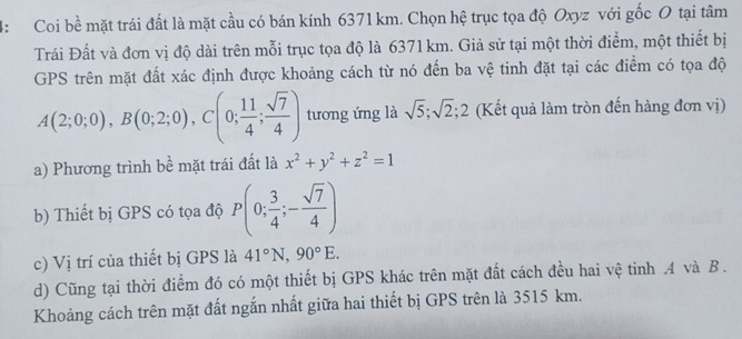 4: Coi bề mặt trái đất là mặt cầu có bán kính 6371 km. Chọn hệ trục tọa độ Oxyz với gốc O tại tâm
Trái Đất và đơn vị độ dài trên mỗi trục tọa độ là 6371 km. Giả sử tại một thời điểm, một thiết bị
GPS trên mặt đất xác định được khoảng cách từ nó đến ba vệ tinh đặt tại các điểm có tọa độ
A(2;0;0), B(0;2;0), C(0; 11/4 ;  sqrt(7)/4 ) tương ứng là sqrt(5); sqrt(2); 2 (Kết quả làm tròn đến hàng đơn vị)
a) Phương trình bề mặt trái đất là x^2+y^2+z^2=1
b) Thiết bị GPS có tọa độ P(0; 3/4 ;- sqrt(7)/4 )
c) Vị trí của thiết bị GPS là 41°N, 90°E.
d) Cũng tại thời điểm đó có một thiết bị GPS khác trên mặt đất cách đều hai vệ tinh A và B.
Khoảng cách trên mặt đất ngắn nhất giữa hai thiết bị GPS trên là 3515 km.