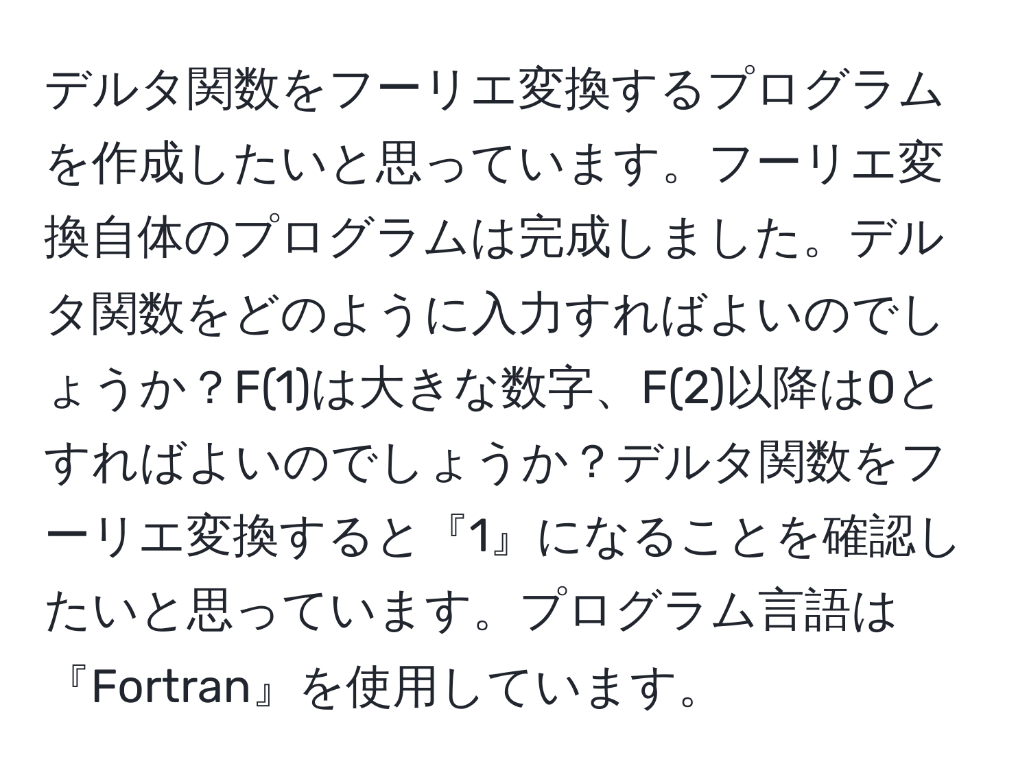 デルタ関数をフーリエ変換するプログラムを作成したいと思っています。フーリエ変換自体のプログラムは完成しました。デルタ関数をどのように入力すればよいのでしょうか？F(1)は大きな数字、F(2)以降は0とすればよいのでしょうか？デルタ関数をフーリエ変換すると『1』になることを確認したいと思っています。プログラム言語は『Fortran』を使用しています。