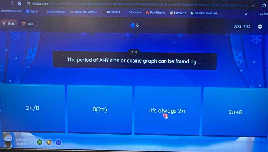 quizizz com Ppge636E0RAIM| GeG@FCN T k voń252F1DHLIRVCYKBW e 239D53D
Derttect Boralen adct Gegin in Log in to Canvas s s Grades and Attenda. Dashboard Crab Island Rapididentity * Formative Classical Greek cult.. All Bo
6
13th 140 0272 9152
The period of ANY sine or cosine graph can be found by ....
2π/B B(2π) It's always 2π 2π +B
Darweft
Brooks