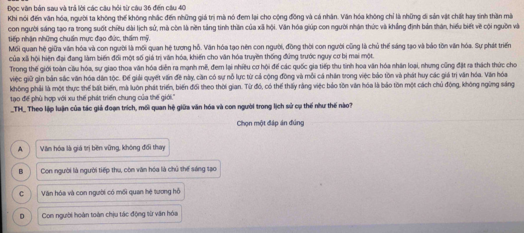 Đọc văn bản sau và trả lời các câu hỏi từ câu 36 đến câu 40
Khi nói đến văn hóa, người ta không thế không nhắc đến những giá trị mà nó đem lại cho cộng đồng và cá nhân. Văn hóa không chỉ là những di sản vật chất hay tinh thần mà
con người sáng tạo ra trong suốt chiều dài lịch sử, mà còn là nền táng tinh thần của xã hội. Văn hóa giúp con người nhận thức và khắng định bản thân, hiểu biết về cội nguồn và
tiếp nhận những chuẩn mực đạo đức, thấm mỹ.
Mối quan hệ giữa văn hóa và con người là mối quan hệ tương hỗ. Văn hóa tạo nên con người, đồng thời con người cũng là chủ thế sáng tạo và bảo tồn văn hóa. Sự phát triển
của xã hội hiện đại đang làm biến đối một số giá trị văn hóa, khiến cho văn hóa truyền thống đứng trước nguy cơ bị mai một.
Trong thế giới toàn cầu hóa, sự giao thoa văn hóa diễn ra mạnh mẽ, đem lại nhiều cơ hội đế các quốc gia tiếp thu tinh hoa văn hóa nhân loại, nhưng cũng đặt ra thách thức cho
việc giữ gìn bản sắc văn hóa dân tộc. Đế giải quyết vấn đề này, cần có sự nỗ lực từ cả cộng đồng và mỗi cá nhân trong việc bảo tồn và phát huy các giá trị văn hóa. Văn hóa
không phải là một thực thế bất biến, mà luôn phát triển, biến đối theo thời gian. Từ đó, có thế thấy rằng việc bảo tồn văn hóa là bảo tồn một cách chủ động, không ngừng sáng
tạo đế phù hợp với xu thế phát triển chung của thế giới."
_TH_ Theo lập luận của tác giả đoạn trích, mối quan hệ giữa văn hóa và con người trong lịch sử cụ thế như thế nào?
Chọn một đáp án đúng
A Văn hóa là giá trị bền vững, không đối thay
B Con người là người tiếp thu, còn văn hóa là chủ thế sáng tạo
C Văn hóa và con người có mối quan hệ tương hỗ
D Con người hoàn toàn chịu tác động từ văn hóa