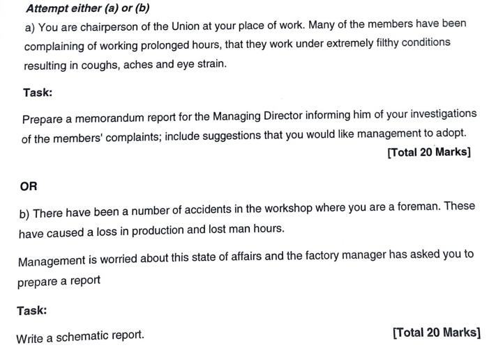 Attempt either (a) or (b) 
a) You are chairperson of the Union at your place of work. Many of the members have been 
complaining of working prolonged hours, that they work under extremely filthy conditions 
resulting in coughs, aches and eye strain. 
Task: 
Prepare a memorandum report for the Managing Director informing him of your investigations 
of the members' complaints; include suggestions that you would like management to adopt. 
[Total 20 Marks] 
OR 
b) There have been a number of accidents in the workshop where you are a foreman. These 
have caused a loss in production and lost man hours. 
Management is worried about this state of affairs and the factory manager has asked you to 
prepare a report 
Task: 
Write a schematic report. [Total 20 Marks]