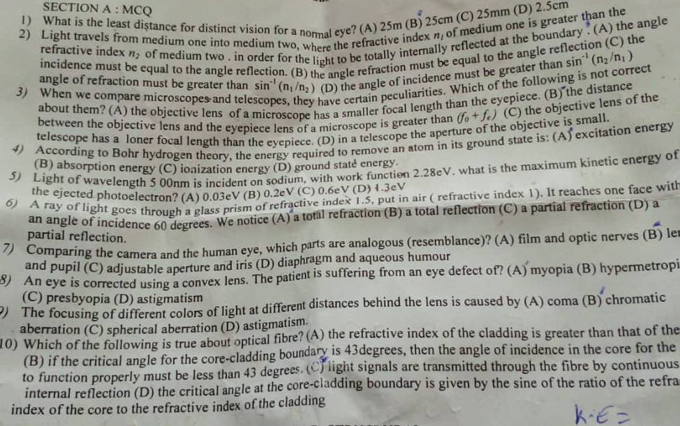 MCQ
1) What is the least distance for distinct vision for a normal eye? (A) 25m (B) 25cm (C) 25mm (D) 2.5cm
2) Light travels from medium one into medium two, where the refractive index n, of medium one is greater than the
he
refractive index n_2 of medium two . in order for the light to be totally internally reflected at the boundary . (A) the angle
incidence must be equal to the angle reflection. (B) the angle refraction must be equal to the angle re
angle of refraction must be greater than sin^(-1)(n_1/n_2) (D) the angle of incidence must be greater than sin^(-1)(n_2/n_1)
3) When we compare microscopes and tele have certain peculiarities. Which of the following is not correct
about them? (A) the objective lens of a microscope has a smaller focal length than the eyepiece. (B) the distance
between the objective lens and the eyepiece lens of a microscope is greater than (f_0+f_e) (C) the objective lens of the
telescope has a loner focal length than the eyepiece. (D) in a telescope the aperture of the objective is small.
4) According to Bohr hydrogen theory, the energy required to remove an atom in its ground state is: (A) excitation energy
(B) absorption energy (C) ionization energy (D) ground state energy
5) Light of wavelength 5 00nm is incident on sodium, with work function 2.28eV. what is the maximum kinetic energy of
the ejected photoelectron? (A) 0.03eV (B) 0.2eV (C) 0.6eV (D) 1.3eV
6) A ray of light goes through a glass prism of refractive index 1.5, put in air ( refractive index 1). It reaches one face with
an angle of incidence 60 degrees. We notice (A) a total refraction (B) a total reflection (C) a partial refraction (D) a
partial reflection.
7) Comparing the camera and the human eye, which parts are analogous (resemblance)? (A) film and optic nerves (B) le
and pupil (C) adjustable aperture and iris (D) diaphragm and aqueous humour
8) An eye is corrected using a convex lens. The patient is suffering from an eye defect of? (A) myopia (B) hypermetropi
(C) presbyopia (D) astigmatism
) The focusing of different colors of light at different distances behind the lens is caused by (A) coma (B) chromatic
aberration (C) spherical aberration (D) astigmatism.
10) Which of the following is true about optical fibre? (A) the refractive index of the cladding is greater than that of the
(B) if the critical angle for the core-cladding boundary is 43degrees, then the angle of incidence in the core for the
to function properly must be less than 43 degrees. (C) light signals are transmitted through the fibre by continuous
internal reflection (D) the critical angle at the core-cladding boundary is given by the sine of the ratio of the refra
index of the core to the refractive index of the cladding