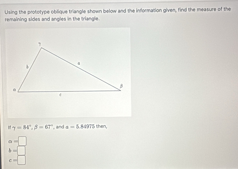 Using the prototype oblique triangle shown below and the information given, find the measure of the
remaining sides and angles in the triangle.
If gamma =84°, beta =67° , and a=5.84975 then,
alpha =□
b=□
c=□