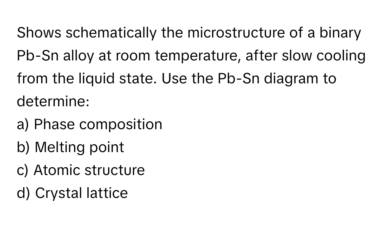 Shows schematically the microstructure of a binary Pb-Sn alloy at room temperature, after slow cooling from the liquid state. Use the Pb-Sn diagram to determine:

a) Phase composition
b) Melting point
c) Atomic structure
d) Crystal lattice