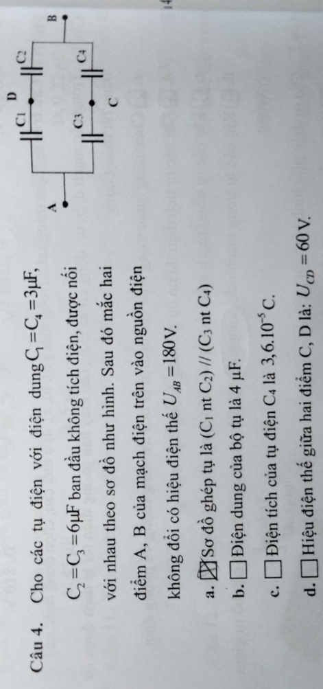 Cho các tụ điện với điện dung C_1=C_4=3mu F,
C_2=C_3=6mu F ban đầu không tích điện, được nối
với nhau theo sơ đồ như hình. Sau đó mắc hai
điểm A, B của mạch điện trên vào nguồn điện
không đồi có hiệu điện thế U_AB=180V.
a. ]Sơ đồ ghép tụ là (C_1 nt C_2)parallel (C_3n t C4)
b. ₹ Điện dung của bộ tụ là 4 μF.
c. □ Điện tích của tụ điện C_4 là 3, 6.10^(-5)C.
d. □ Hiệu điện thế giữa hai điểm C, D là: U_CD=60V.