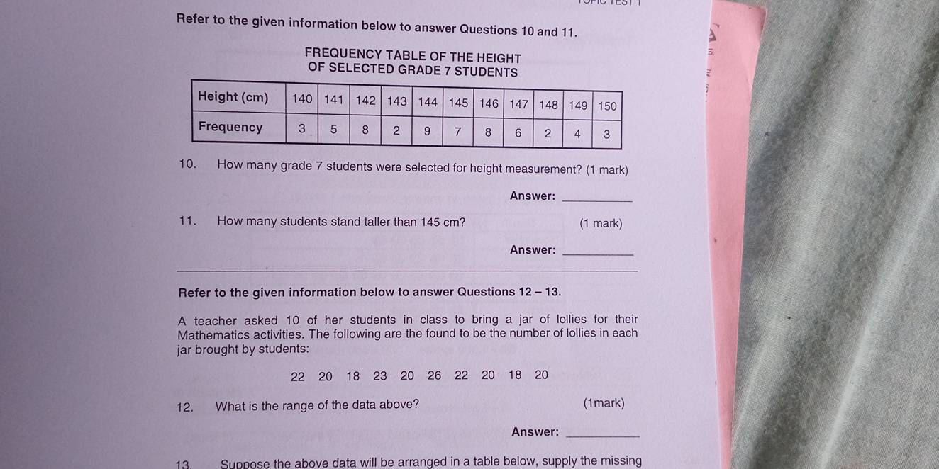 Refer to the given information below to answer Questions 10 and 11. 
FREQUENCY TABLE OF THE HEIGHT 
OF SELECTED GRADE 7 STUDENTS 
10. How many grade 7 students were selected for height measurement? (1 mark) 
Answer:_ 
11. How many students stand taller than 145 cm? (1 mark) 
Answer:_ 
_ 
Refer to the given information below to answer Questions 12-1 3. 
A teacher asked 10 of her students in class to bring a jar of lollies for their 
Mathematics activities. The following are the found to be the number of lollies in each 
jar brought by students:
22 20 18 23 20 26 22 20 18 20
12. What is the range of the data above? (1mark) 
Answer:_ 
13. Suppose the above data will be arranged in a table below, supply the missing