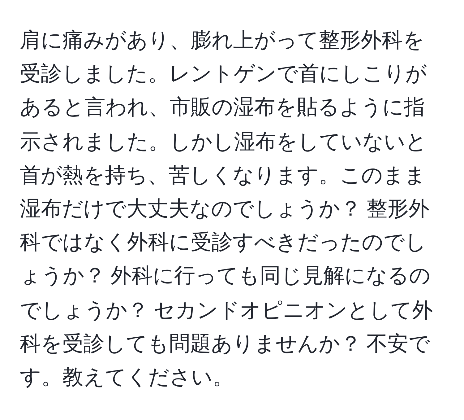 肩に痛みがあり、膨れ上がって整形外科を受診しました。レントゲンで首にしこりがあると言われ、市販の湿布を貼るように指示されました。しかし湿布をしていないと首が熱を持ち、苦しくなります。このまま湿布だけで大丈夫なのでしょうか？ 整形外科ではなく外科に受診すべきだったのでしょうか？ 外科に行っても同じ見解になるのでしょうか？ セカンドオピニオンとして外科を受診しても問題ありませんか？ 不安です。教えてください。