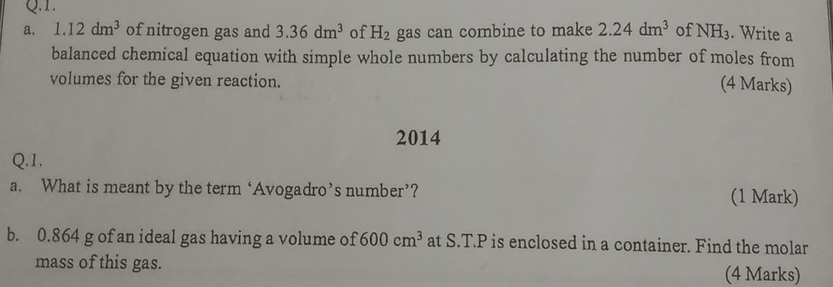 1.12dm^3 of nitrogen gas and 3.36dm^3 of H_2 gas can combine to make 2.24dm^3 of NH_3. Write a 
balanced chemical equation with simple whole numbers by calculating the number of moles from 
volumes for the given reaction. 
(4 Marks) 
2014 
Q.1, 
a. What is meant by the term ‘Avogadro’s number’? (1 Mark) 
b. 0.864 g of an ideal gas having a volume of 600cm^3 at S.T.P is enclosed in a container. Find the molar 
mass of this gas. (4 Marks)