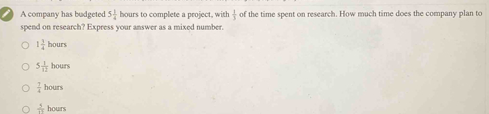 A company has budgeted 5 1/4  10 urs to complete a project, with  1/3  of the time spent on research. How much time does the company plan to
spend on research? Express your answer as a mixed number.
1 3/4 hours
5 1/12 hours
 7/4 hours
 5/12  hours