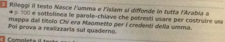 Rileggi il testo Nasce l'umma e l’islam si diffonde in tutta l’Arabia a
p. 100 e sottolinea le parole-chiave che potresti usare per costruire una 
mappa dal titolo Chi era Maometto per i credenti della umma. 
Poi prova a realizzarla sul quaderno.