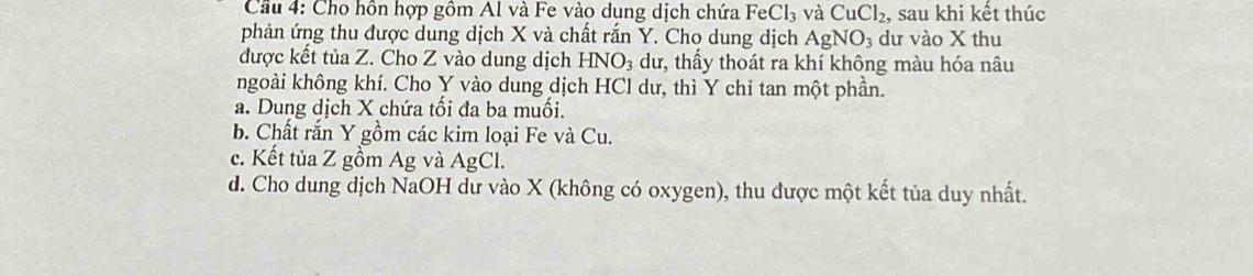 Cầu 4: Cho hồn hợp gồm Al và Fe vào dung dịch chứa FeCl_3 và CuCl_2 , sau khi kết thúc
phản ứng thu được dung dịch X và chất rắn Y. Cho dung dịch AgNO_3 dư vào X thu
được kết tủa Z. Cho Z vào dung dịch HNO_3 dư, thấy thoát ra khí không màu hóa nâu
ngoài không khí. Cho Y vào dung dịch HCl dư, thì Y chỉ tan một phần.
a. Dung dịch X chứa tổi đa ba muối.
b. Chất rắn Y gồm các kim loại Fe và Cu.
c. Kết tủa Z gồm Ag và AgCl.
d. Cho dung dịch NaOH dư vào X (không có oxygen), thu được một kết tủa duy nhất.